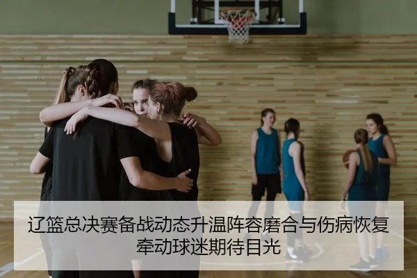 辽篮总决赛备战动态升温阵容磨合与伤病恢复牵动球迷期待目光